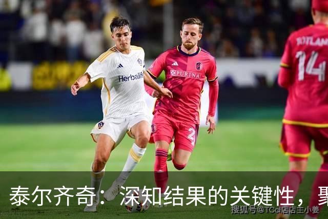 泰尔齐奇：深知结果的关键性，聚焦未来的重要赛事